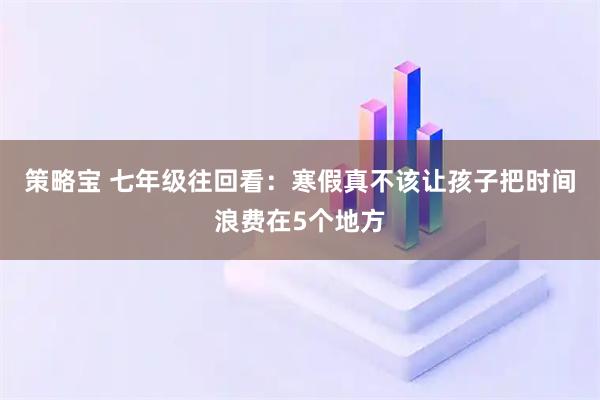 策略宝 七年级往回看：寒假真不该让孩子把时间浪费在5个地方