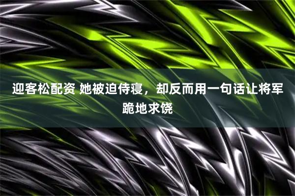 迎客松配资 她被迫侍寝，却反而用一句话让将军跪地求饶
