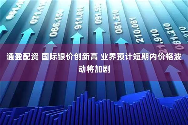 通盈配资 国际银价创新高 业界预计短期内价格波动将加剧