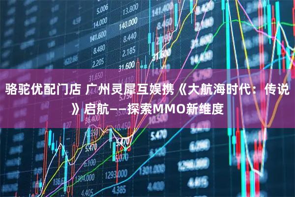 骆驼优配门店 广州灵犀互娱携《大航海时代：传说》启航——探索MMO新维度