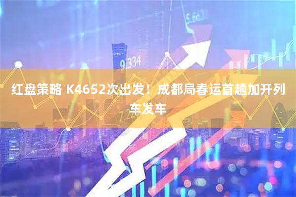 红盘策略 K4652次出发！成都局春运首趟加开列车发车