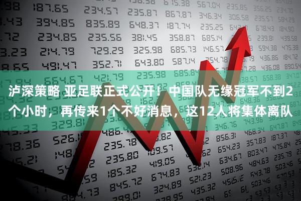 泸深策略 亚足联正式公开！中国队无缘冠军不到2个小时，再传来1个不好消息，这12人将集体离队