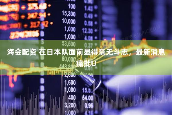 海会配资 在日本队面前显得毫无斗志，最新消息痛批U