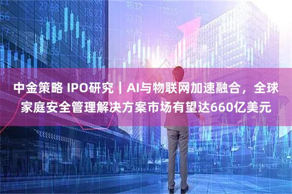 中金策略 IPO研究｜AI与物联网加速融合，全球家庭安全管理解决方案市场有望达660亿美元
