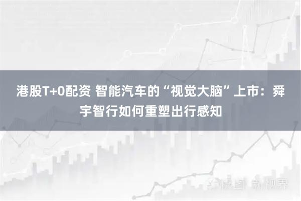 港股T+0配资 智能汽车的“视觉大脑”上市：舜宇智行如何重塑出行感知