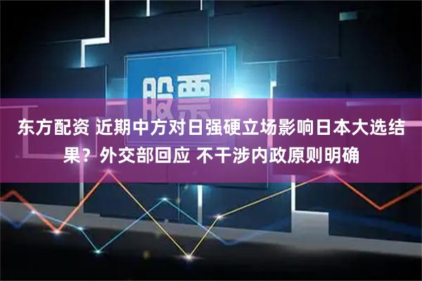 东方配资 近期中方对日强硬立场影响日本大选结果？外交部回应 不干涉内政原则明确