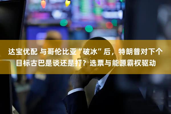 达宝优配 与哥伦比亚“破冰”后，特朗普对下个目标古巴是谈还是打？选票与能源霸权驱动