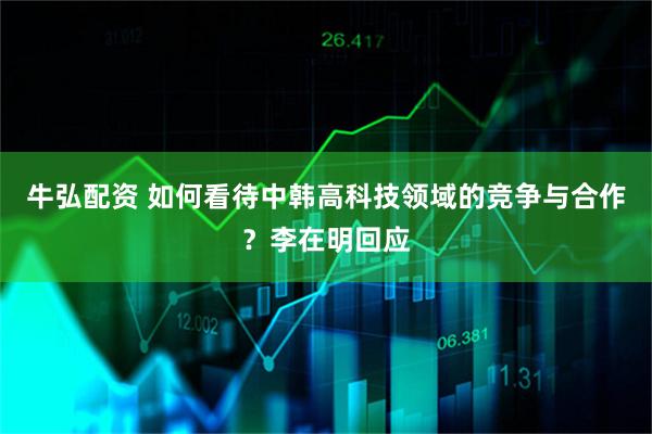 牛弘配资 如何看待中韩高科技领域的竞争与合作？李在明回应
