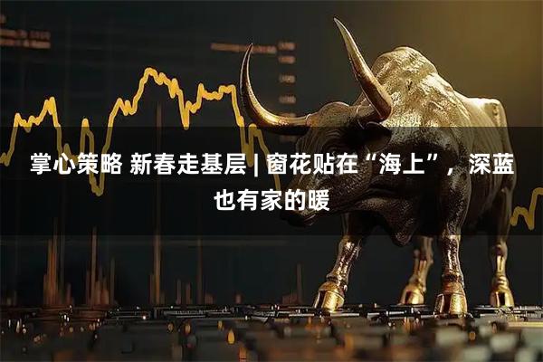 掌心策略 新春走基层 | 窗花贴在“海上”，深蓝也有家的暖
