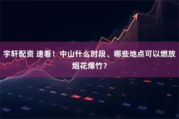 宇轩配资 速看！中山什么时段、哪些地点可以燃放烟花爆竹？