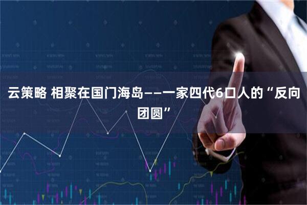 云策略 相聚在国门海岛——一家四代6口人的“反向团圆”
