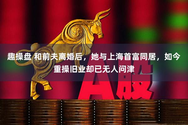 趣操盘 和前夫离婚后，她与上海首富同居，如今重操旧业却已无人问津