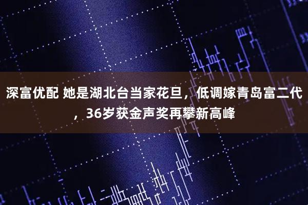 深富优配 她是湖北台当家花旦，低调嫁青岛富二代，36岁获金声奖再攀新高峰