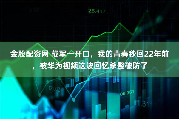 金股配资网 戴军一开口，我的青春秒回22年前，被华为视频这波回忆杀整破防了