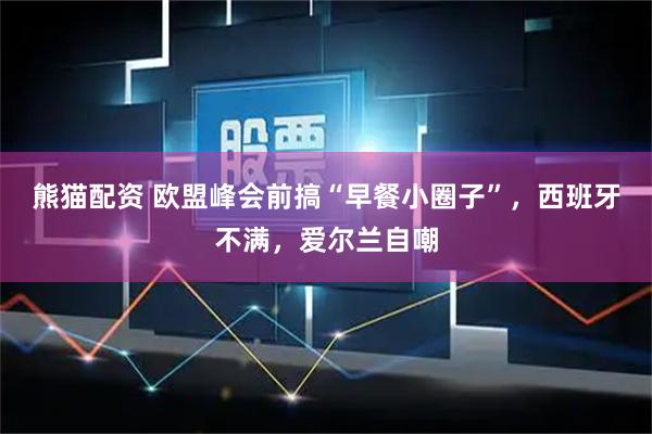 熊猫配资 欧盟峰会前搞“早餐小圈子”，西班牙不满，爱尔兰自嘲