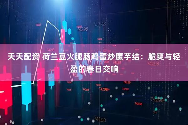 天天配资 荷兰豆火腿肠鸡蛋炒魔芋结：脆爽与轻盈的春日交响