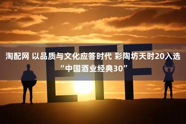 淘配网 以品质与文化应答时代 彩陶坊天时20入选“中国酒业经典30”