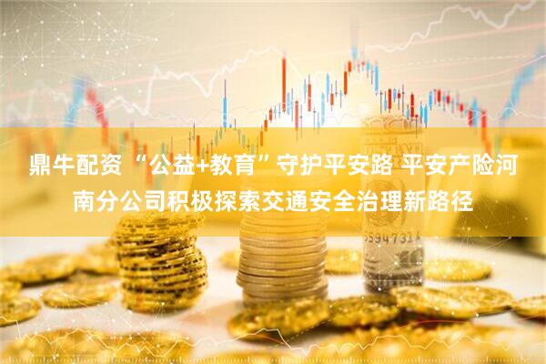 鼎牛配资 “公益+教育”守护平安路 平安产险河南分公司积极探索交通安全治理新路径