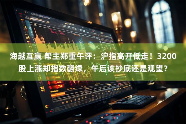海越互赢 帮主郑重午评：沪指高开低走！3200股上涨却指数翻绿，午后该抄底还是观望？