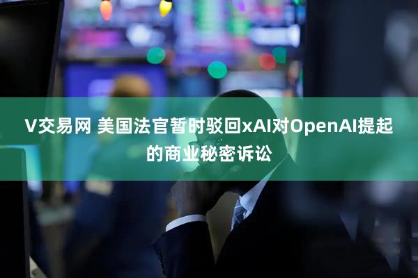 V交易网 美国法官暂时驳回xAI对OpenAI提起的商业秘密诉讼