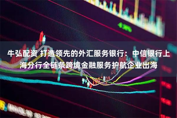 牛弘配资 打造领先的外汇服务银行：中信银行上海分行全链条跨境金融服务护航企业出海