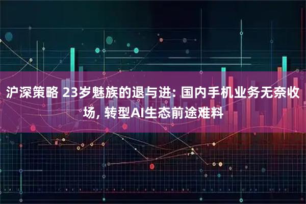沪深策略 23岁魅族的退与进: 国内手机业务无奈收场, 转型AI生态前途难料