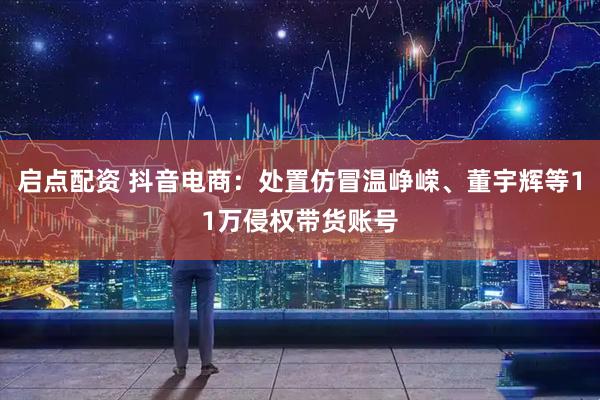 启点配资 抖音电商：处置仿冒温峥嵘、董宇辉等11万侵权带货账号