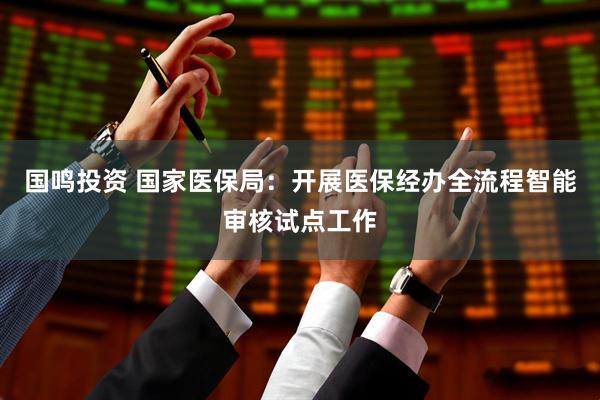 国鸣投资 国家医保局：开展医保经办全流程智能审核试点工作
