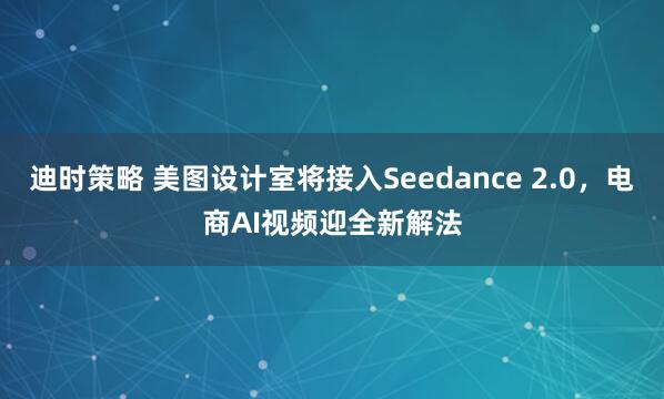 迪时策略 美图设计室将接入Seedance 2.0，电商AI视频迎全新解法