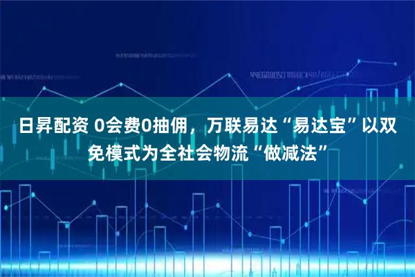 日昇配资 0会费0抽佣，万联易达“易达宝”以双免模式为全社会物流“做减法”