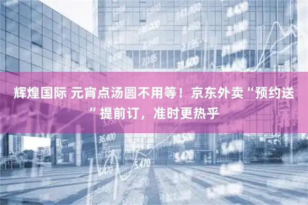 辉煌国际 元宵点汤圆不用等！京东外卖“预约送”提前订，准时更热乎
