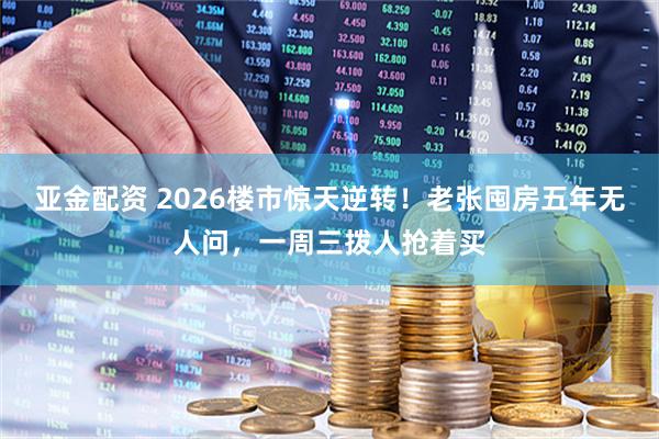 亚金配资 2026楼市惊天逆转！老张囤房五年无人问，一周三拨人抢着买
