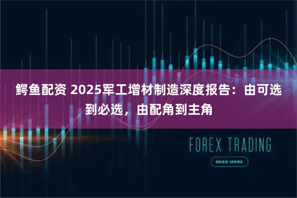 鳄鱼配资 2025军工增材制造深度报告：由可选到必选，由配角到主角