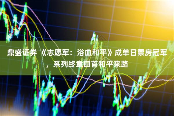 鼎盛证券 《志愿军：浴血和平》成单日票房冠军，系列终章回首和平来路