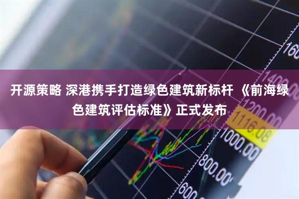 开源策略 深港携手打造绿色建筑新标杆 《前海绿色建筑评估标准》正式发布