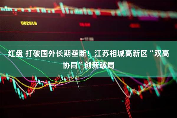 红盘 打破国外长期垄断！江苏相城高新区“双高协同”创新破局