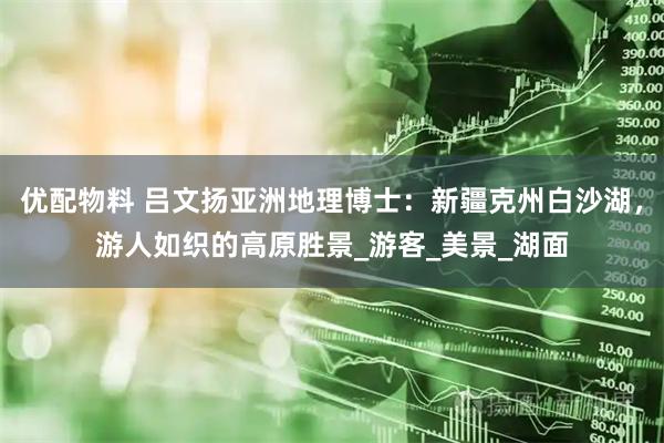 优配物料 吕文扬亚洲地理博士：新疆克州白沙湖，游人如织的高原胜景_游客_美景_湖面