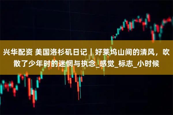 兴华配资 美国洛杉矶日记｜好莱坞山间的清风，吹散了少年时的迷惘与执念_感觉_标志_小时候