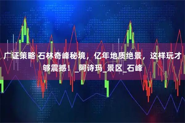 广证策略 石林奇峰秘境，亿年地质绝景，这样玩才够震撼！_阿诗玛_景区_石峰