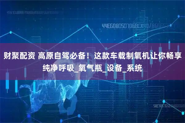 财聚配资 高原自驾必备！这款车载制氧机让你畅享纯净呼吸_氧气瓶_设备_系统