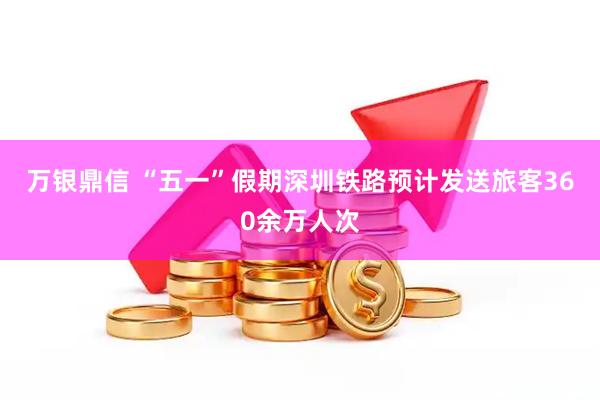 万银鼎信 “五一”假期深圳铁路预计发送旅客360余万人次