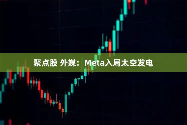 聚点股 外媒：Meta入局太空发电