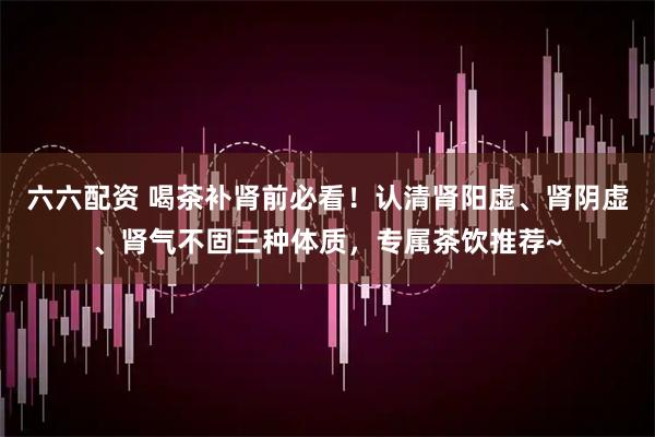 六六配资 喝茶补肾前必看！认清肾阳虚、肾阴虚、肾气不固三种体质，专属茶饮推荐~